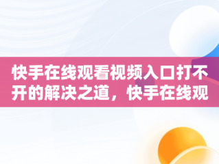 快手在线观看视频入口打不开的解决之道，快手在线观看视频入口打开不了怎么回事 