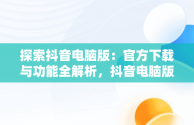 探索抖音电脑版：官方下载与功能全解析，抖音电脑版官方下载免费下载 