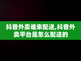 抖音外卖谁来配送,抖音外卖平台是怎么配送的