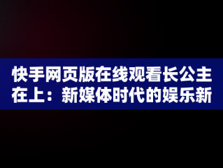 快手网页版在线观看长公主在上：新媒体时代的娱乐新风尚，手机快手网页版在线看 