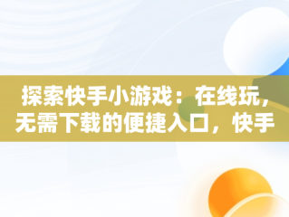 探索快手小游戏：在线玩，无需下载的便捷入口，快手小游戏安装2021最新版 