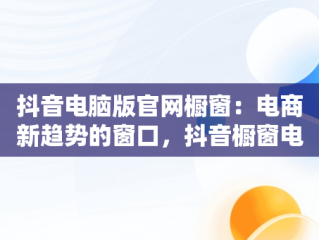 抖音电脑版官网橱窗：电商新趋势的窗口，抖音橱窗电脑端管理平台 
