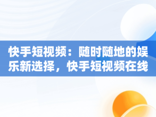 快手短视频：随时随地的娱乐新选择，快手短视频在线观看视频怎么弄 
