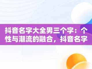 抖音名字大全男三个字：个性与潮流的融合，抖音名字大全男三个字英文 