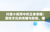 抖音小视频中的王者荣耀：游戏文化的传播与影响，播放王者抖音 