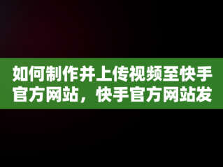 如何制作并上传视频至快手官方网站，快手官方网站发布的视频怎么弄的 