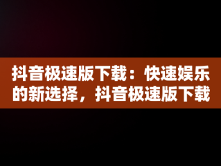 抖音极速版下载：快速娱乐的新选择，抖音极速版下载免费 