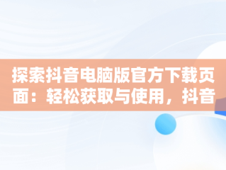 探索抖音电脑版官方下载页面：轻松获取与使用，抖音下载电脑版官方网页打不开 