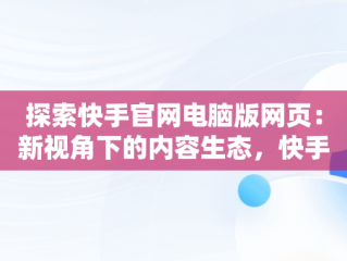 探索快手官网电脑版网页：新视角下的内容生态，快手官网电脑版网页版登录 
