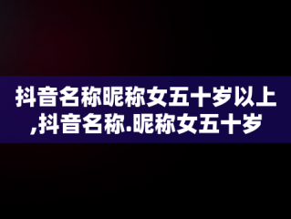 抖音名称昵称女五十岁以上,抖音名称.昵称女五十岁