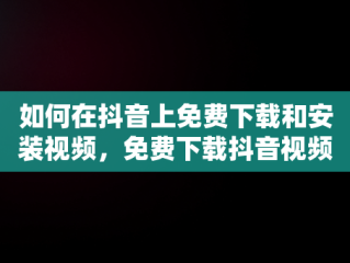 如何在抖音上免费下载和安装视频，免费下载抖音视频并安装 