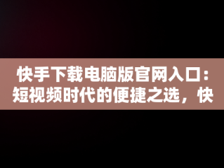 快手下载电脑版官网入口：短视频时代的便捷之选，快手电脑版下载地址 