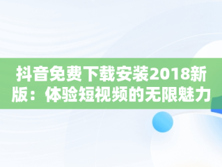 抖音免费下载安装2018新版：体验短视频的无限魅力，抖音下载安装免费2019 