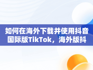 如何在海外下载并使用抖音国际版TikTok，海外版抖音下载后为什么刷不出内容来 