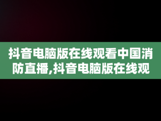 抖音电脑版在线观看中国消防直播,抖音电脑版在线观看中国消防