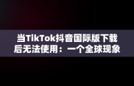 当TikTok抖音国际版下载后无法使用：一个全球现象，国际版抖音tiktok下载之后没有视频刷出来 