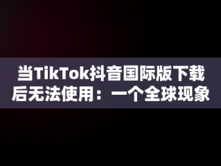 当TikTok抖音国际版下载后无法使用：一个全球现象，国际版抖音tiktok下载之后没有视频刷出来 