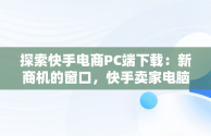 探索快手电商PC端下载：新商机的窗口，快手卖家电脑版官方下载 