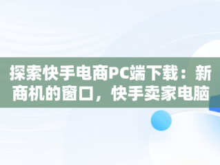 探索快手电商PC端下载：新商机的窗口，快手卖家电脑版官方下载 