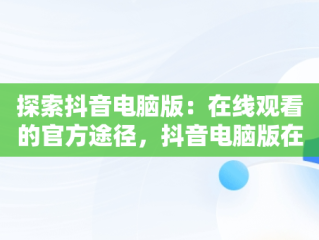探索抖音电脑版：在线观看的官方途径，抖音电脑版在线使用 
