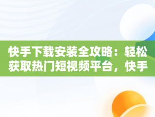 快手下载安装全攻略：轻松获取热门短视频平台，快手下载安装下载不了 
