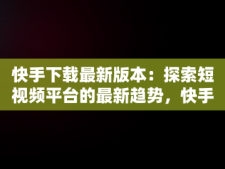 快手下载最新版本：探索短视频平台的最新趋势，快手最新极速版下载 