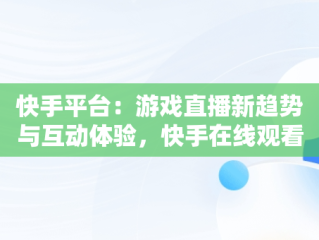 快手平台：游戏直播新趋势与互动体验，快手在线观看视频游戏有哪些 