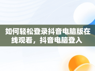 如何轻松登录抖音电脑版在线观看，抖音电脑登入 