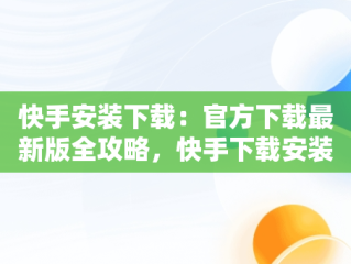 快手安装下载：官方下载最新版全攻略，快手下载安装 下载 