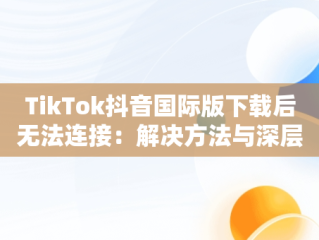 TikTok抖音国际版下载后无法连接：解决方法与深层思考，国际服抖音tiktok下载为什么看不了 