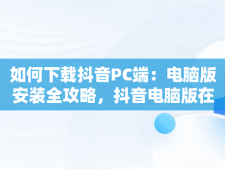 如何下载抖音PC端：电脑版安装全攻略，抖音电脑版在哪下载 