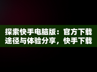 探索快手电脑版：官方下载途径与体验分享，快手下载电脑版最新版 