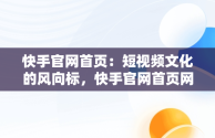 快手官网首页：短视频文化的风向标，快手官网首页网址是多少 