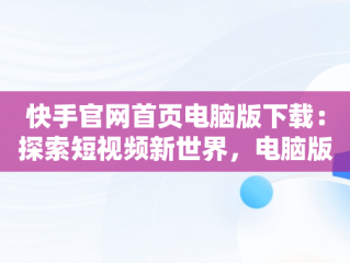 快手官网首页电脑版下载：探索短视频新世界，电脑版快手官网下载最新版本 