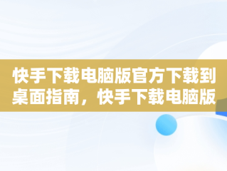 快手下载电脑版官方下载到桌面指南，快手下载电脑版官方下载到桌面上 
