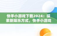 快手小游戏下载2024：探索新娱乐方式，快手小游戏2021版 