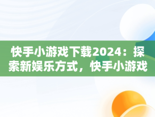 快手小游戏下载2024：探索新娱乐方式，快手小游戏2021版 