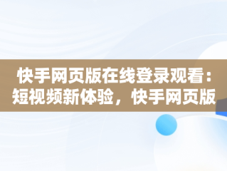 快手网页版在线登录观看：短视频新体验，快手网页版在线登录观看怎么关闭 