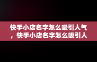 快手小店名字怎么吸引人气，快手小店名字怎么吸引人气家居 