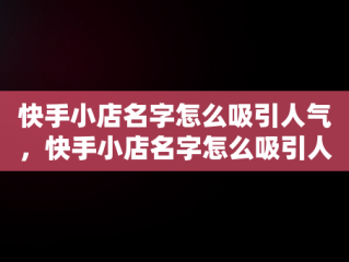 快手小店名字怎么吸引人气，快手小店名字怎么吸引人气家居 