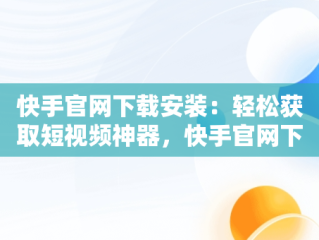快手官网下载安装：轻松获取短视频神器，快手官网下载安装手机版 