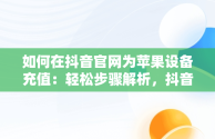 如何在抖音官网为苹果设备充值：轻松步骤解析，抖音充值入口苹果手机 