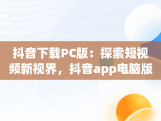 抖音下载PC版：探索短视频新视界，抖音app电脑版下载安装最新版 