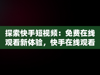 探索快手短视频：免费在线观看新体验，快手在线观看87881578421580942656830.279.44766218 