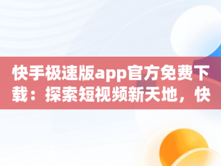 快手极速版app官方免费下载：探索短视频新天地，快手极速版2020最新版官方下载免费 