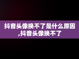 抖音头像换不了是什么原因,抖音头像换不了