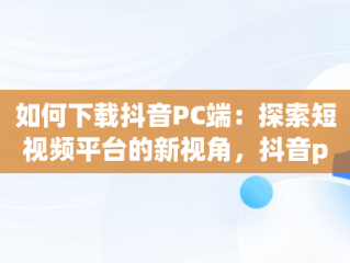 如何下载抖音PC端：探索短视频平台的新视角，抖音pc版客户端下载 