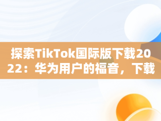 探索TikTok国际版下载2022：华为用户的福音，下载抖音国际版tik tok 