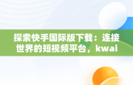 探索快手国际版下载：连接世界的短视频平台，kwai快手国际版下载苹果版 