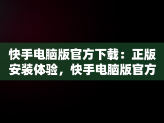快手电脑版官方下载：正版安装体验，快手电脑版官方下载安装正版手机 